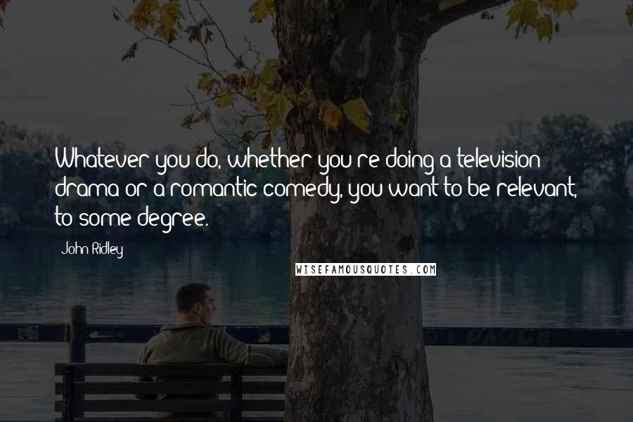 John Ridley Quotes: Whatever you do, whether you're doing a television drama or a romantic comedy, you want to be relevant, to some degree.