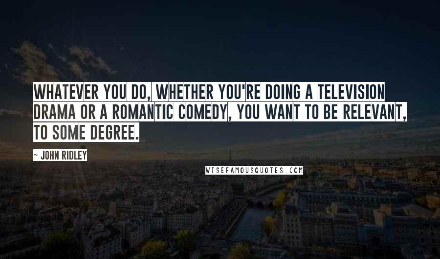 John Ridley Quotes: Whatever you do, whether you're doing a television drama or a romantic comedy, you want to be relevant, to some degree.