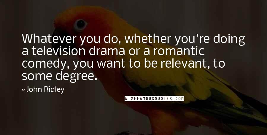 John Ridley Quotes: Whatever you do, whether you're doing a television drama or a romantic comedy, you want to be relevant, to some degree.