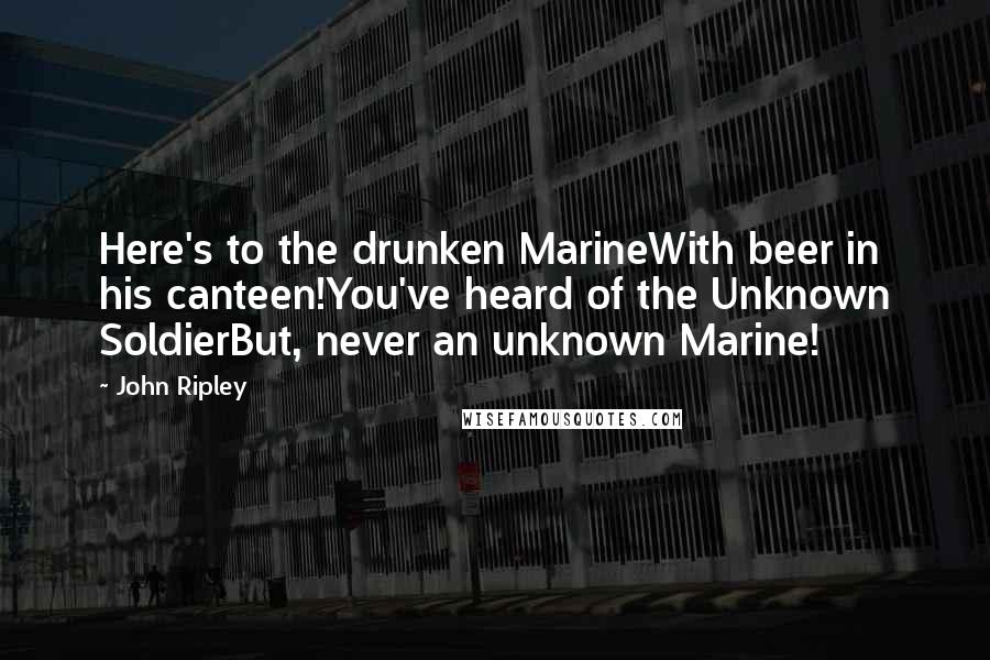 John Ripley Quotes: Here's to the drunken MarineWith beer in his canteen!You've heard of the Unknown SoldierBut, never an unknown Marine!
