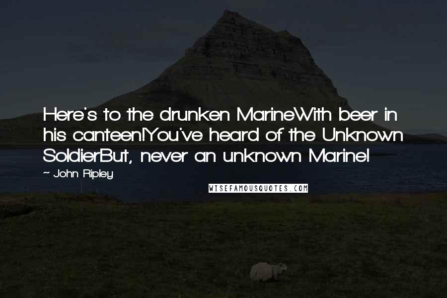 John Ripley Quotes: Here's to the drunken MarineWith beer in his canteen!You've heard of the Unknown SoldierBut, never an unknown Marine!