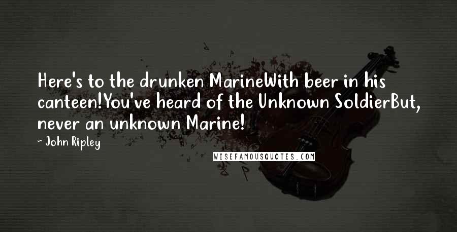 John Ripley Quotes: Here's to the drunken MarineWith beer in his canteen!You've heard of the Unknown SoldierBut, never an unknown Marine!