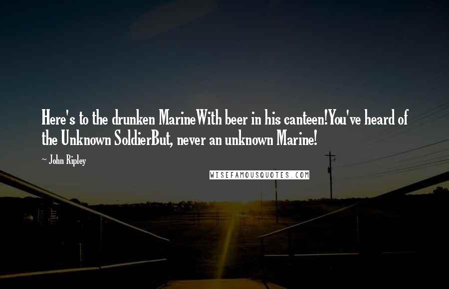 John Ripley Quotes: Here's to the drunken MarineWith beer in his canteen!You've heard of the Unknown SoldierBut, never an unknown Marine!
