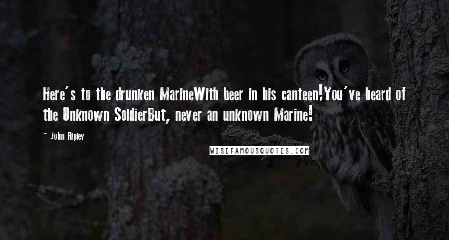 John Ripley Quotes: Here's to the drunken MarineWith beer in his canteen!You've heard of the Unknown SoldierBut, never an unknown Marine!