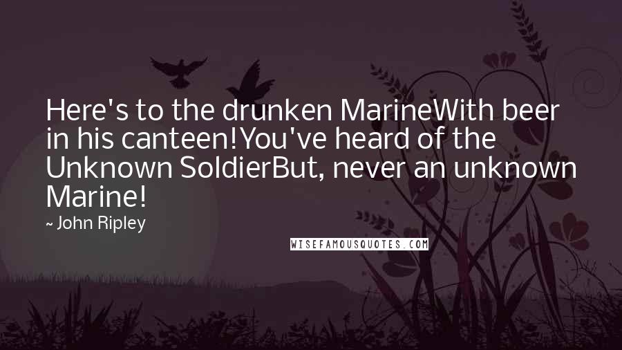 John Ripley Quotes: Here's to the drunken MarineWith beer in his canteen!You've heard of the Unknown SoldierBut, never an unknown Marine!