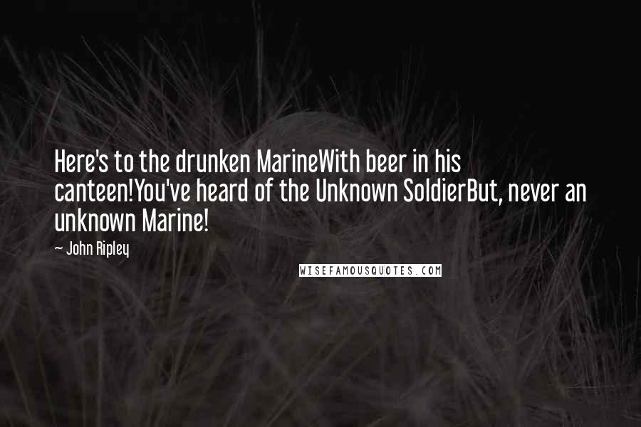 John Ripley Quotes: Here's to the drunken MarineWith beer in his canteen!You've heard of the Unknown SoldierBut, never an unknown Marine!