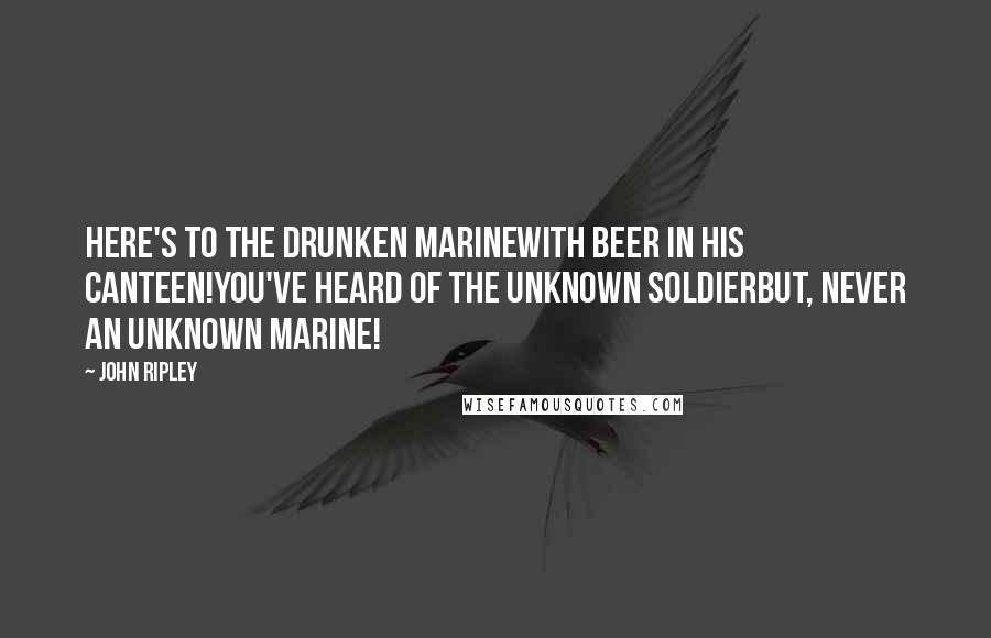John Ripley Quotes: Here's to the drunken MarineWith beer in his canteen!You've heard of the Unknown SoldierBut, never an unknown Marine!