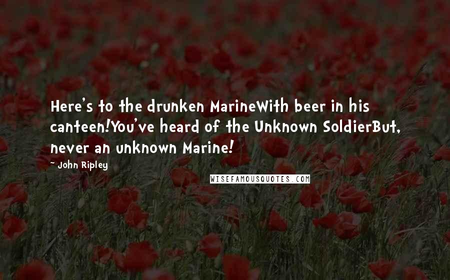 John Ripley Quotes: Here's to the drunken MarineWith beer in his canteen!You've heard of the Unknown SoldierBut, never an unknown Marine!