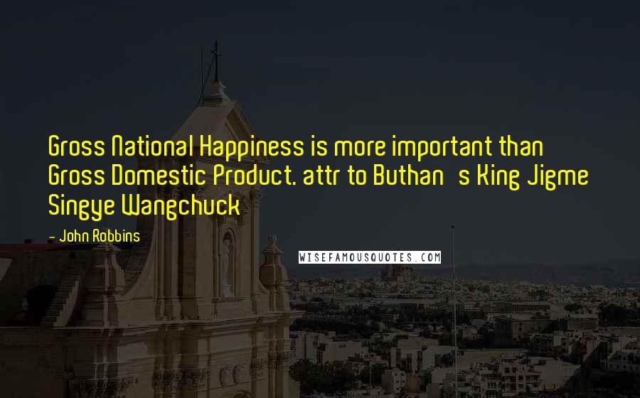 John Robbins Quotes: Gross National Happiness is more important than Gross Domestic Product. attr to Buthan's King Jigme Singye Wangchuck