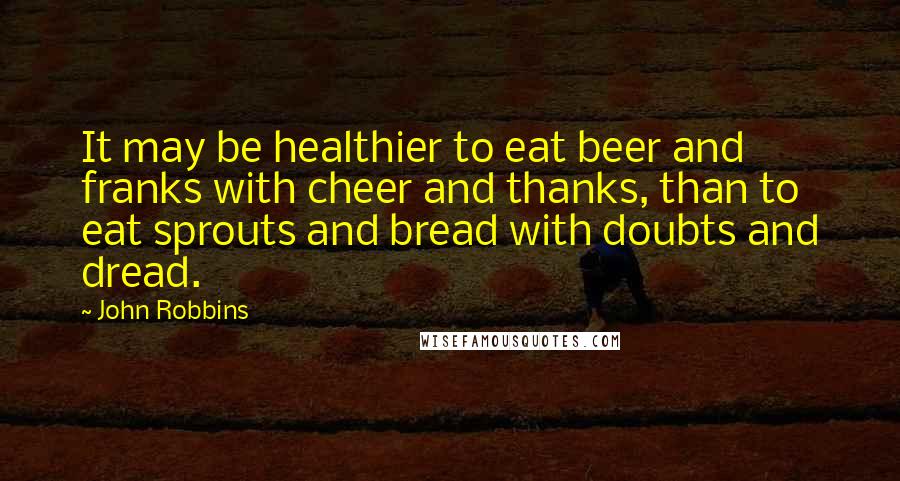 John Robbins Quotes: It may be healthier to eat beer and franks with cheer and thanks, than to eat sprouts and bread with doubts and dread.