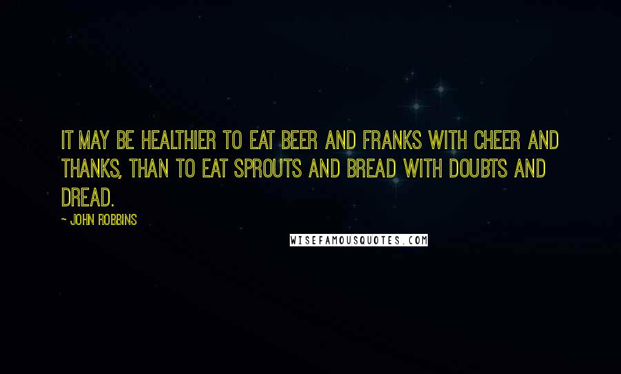 John Robbins Quotes: It may be healthier to eat beer and franks with cheer and thanks, than to eat sprouts and bread with doubts and dread.