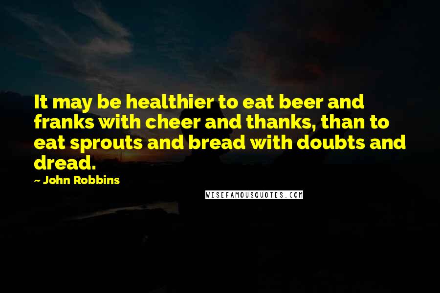 John Robbins Quotes: It may be healthier to eat beer and franks with cheer and thanks, than to eat sprouts and bread with doubts and dread.