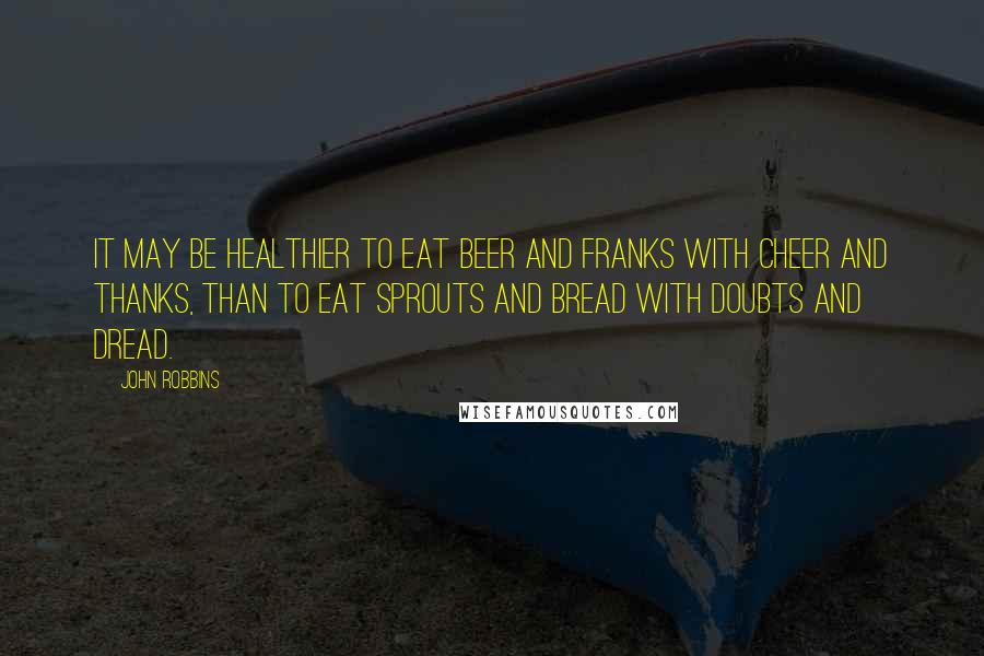 John Robbins Quotes: It may be healthier to eat beer and franks with cheer and thanks, than to eat sprouts and bread with doubts and dread.