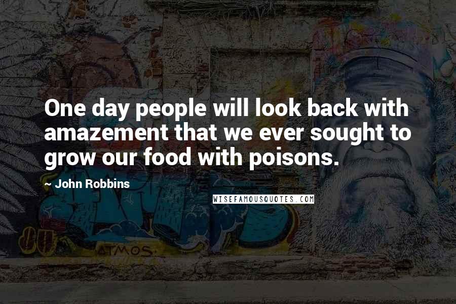 John Robbins Quotes: One day people will look back with amazement that we ever sought to grow our food with poisons.