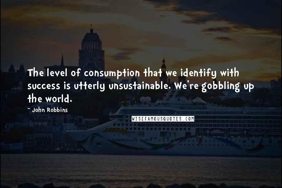 John Robbins Quotes: The level of consumption that we identify with success is utterly unsustainable. We're gobbling up the world.