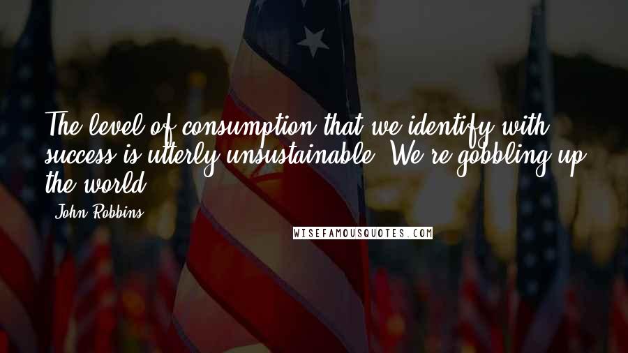 John Robbins Quotes: The level of consumption that we identify with success is utterly unsustainable. We're gobbling up the world.