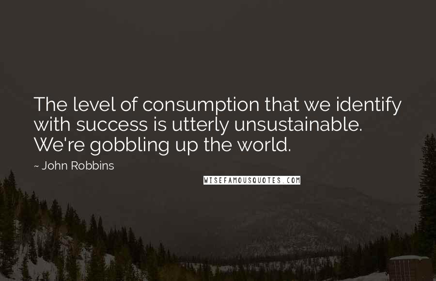 John Robbins Quotes: The level of consumption that we identify with success is utterly unsustainable. We're gobbling up the world.