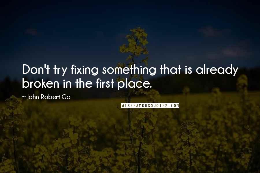 John Robert Go Quotes: Don't try fixing something that is already broken in the first place.