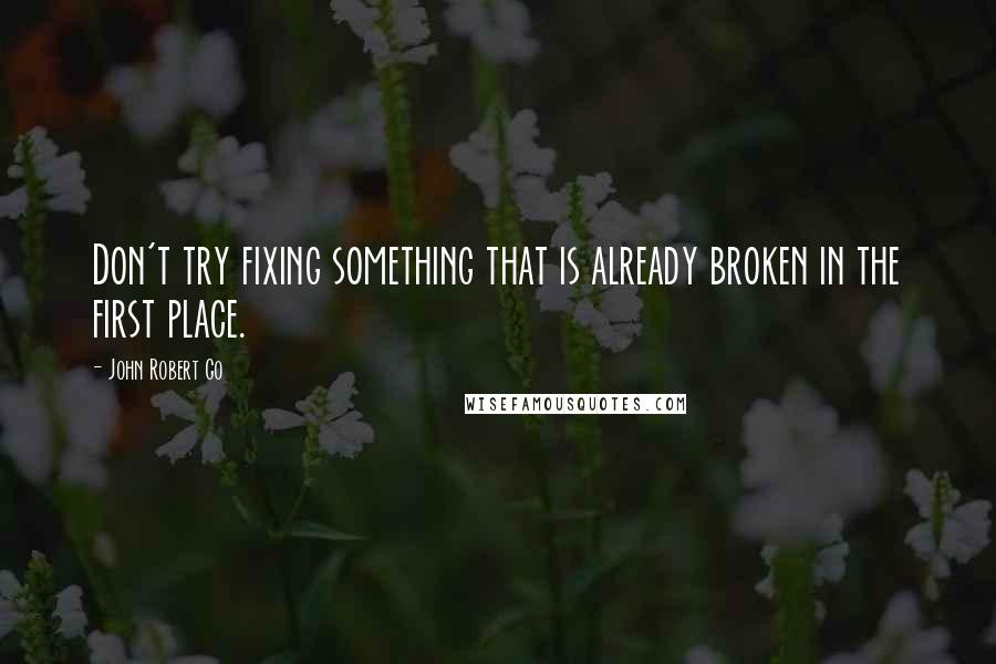 John Robert Go Quotes: Don't try fixing something that is already broken in the first place.