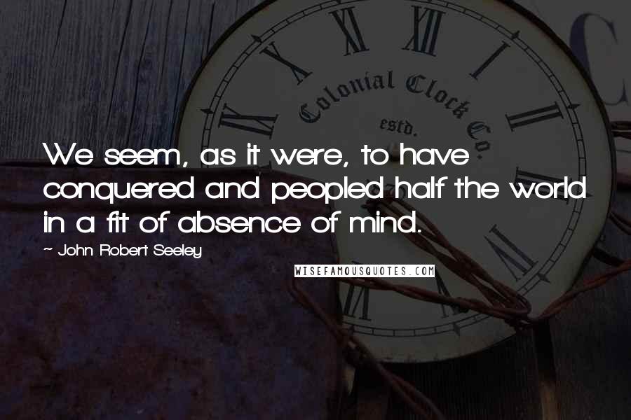 John Robert Seeley Quotes: We seem, as it were, to have conquered and peopled half the world in a fit of absence of mind.