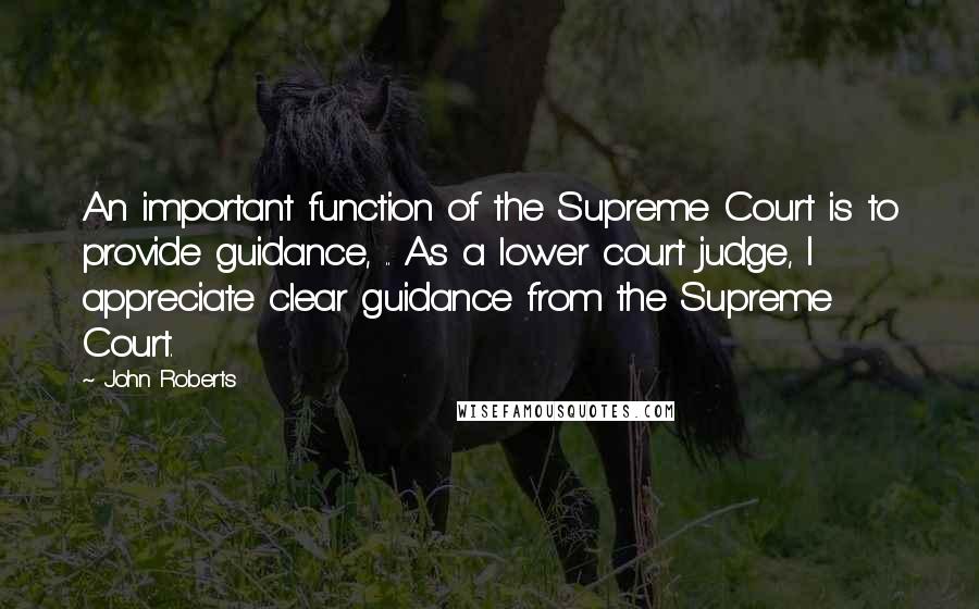 John Roberts Quotes: An important function of the Supreme Court is to provide guidance, .. As a lower court judge, I appreciate clear guidance from the Supreme Court.