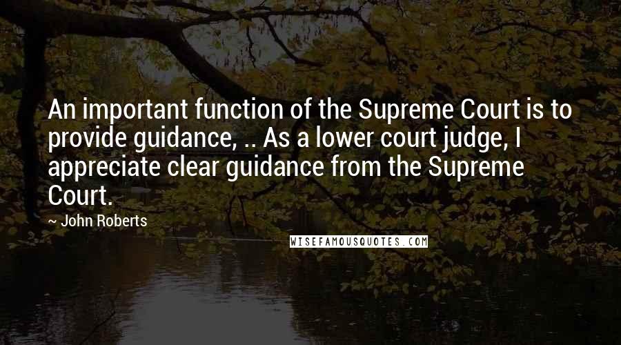 John Roberts Quotes: An important function of the Supreme Court is to provide guidance, .. As a lower court judge, I appreciate clear guidance from the Supreme Court.