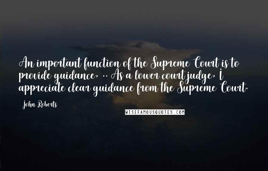 John Roberts Quotes: An important function of the Supreme Court is to provide guidance, .. As a lower court judge, I appreciate clear guidance from the Supreme Court.