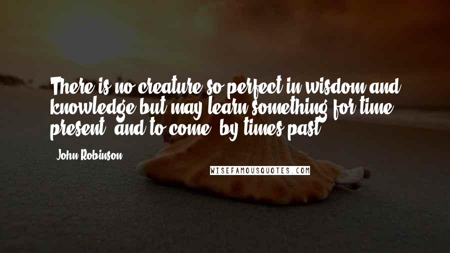 John Robinson Quotes: There is no creature so perfect in wisdom and knowledge but may learn something for time present, and to come, by times past.