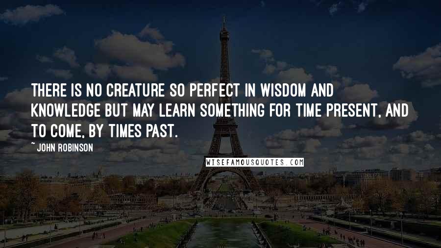 John Robinson Quotes: There is no creature so perfect in wisdom and knowledge but may learn something for time present, and to come, by times past.