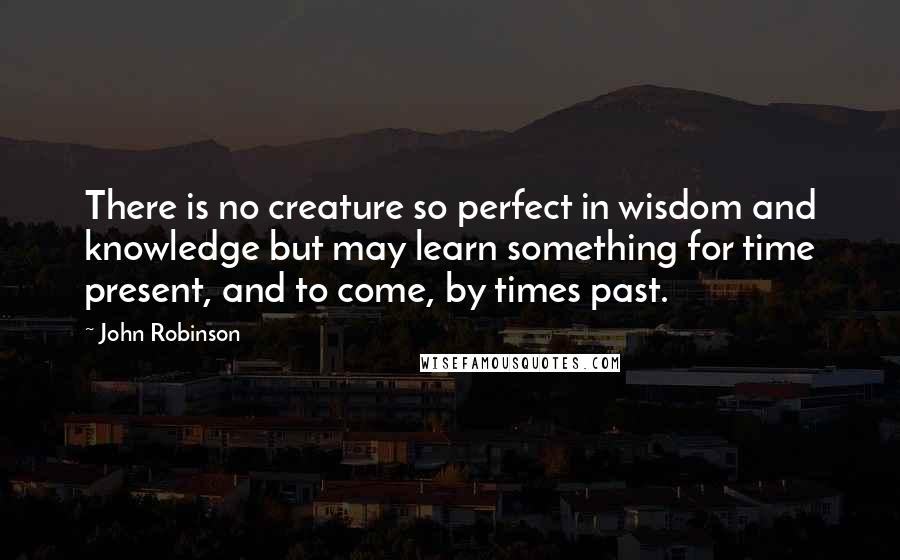 John Robinson Quotes: There is no creature so perfect in wisdom and knowledge but may learn something for time present, and to come, by times past.