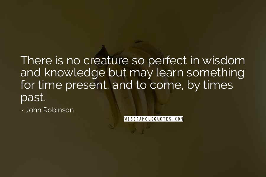 John Robinson Quotes: There is no creature so perfect in wisdom and knowledge but may learn something for time present, and to come, by times past.