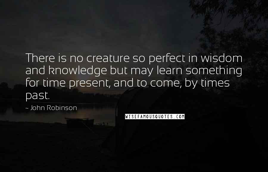 John Robinson Quotes: There is no creature so perfect in wisdom and knowledge but may learn something for time present, and to come, by times past.