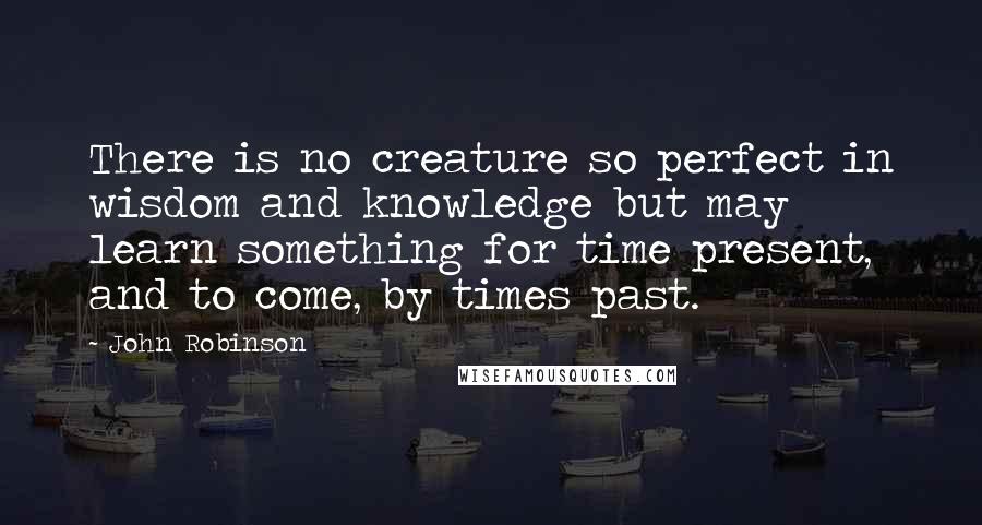 John Robinson Quotes: There is no creature so perfect in wisdom and knowledge but may learn something for time present, and to come, by times past.