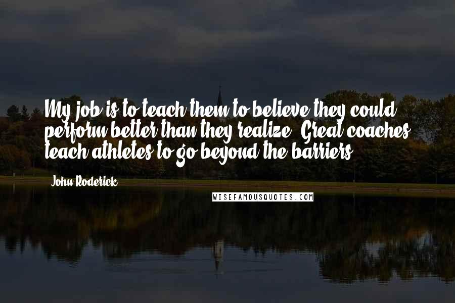 John Roderick Quotes: My job is to teach them to believe they could perform better than they realize. Great coaches teach athletes to go beyond the barriers.