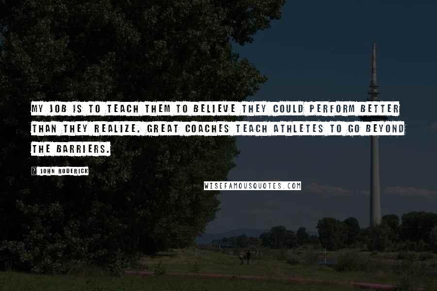 John Roderick Quotes: My job is to teach them to believe they could perform better than they realize. Great coaches teach athletes to go beyond the barriers.