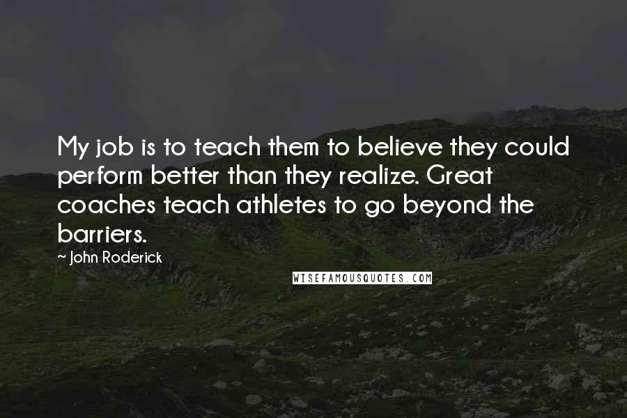 John Roderick Quotes: My job is to teach them to believe they could perform better than they realize. Great coaches teach athletes to go beyond the barriers.