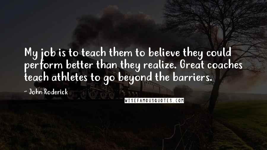 John Roderick Quotes: My job is to teach them to believe they could perform better than they realize. Great coaches teach athletes to go beyond the barriers.