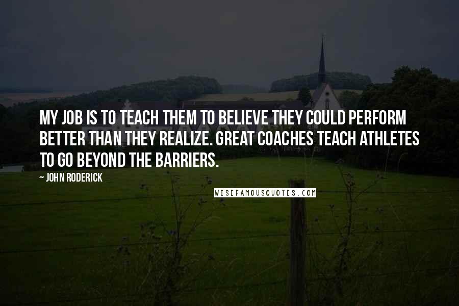 John Roderick Quotes: My job is to teach them to believe they could perform better than they realize. Great coaches teach athletes to go beyond the barriers.