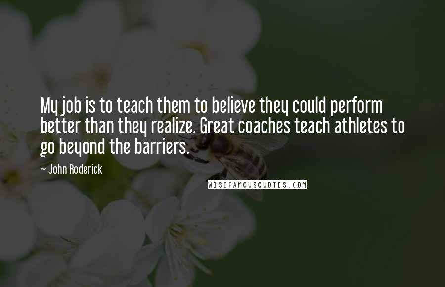 John Roderick Quotes: My job is to teach them to believe they could perform better than they realize. Great coaches teach athletes to go beyond the barriers.