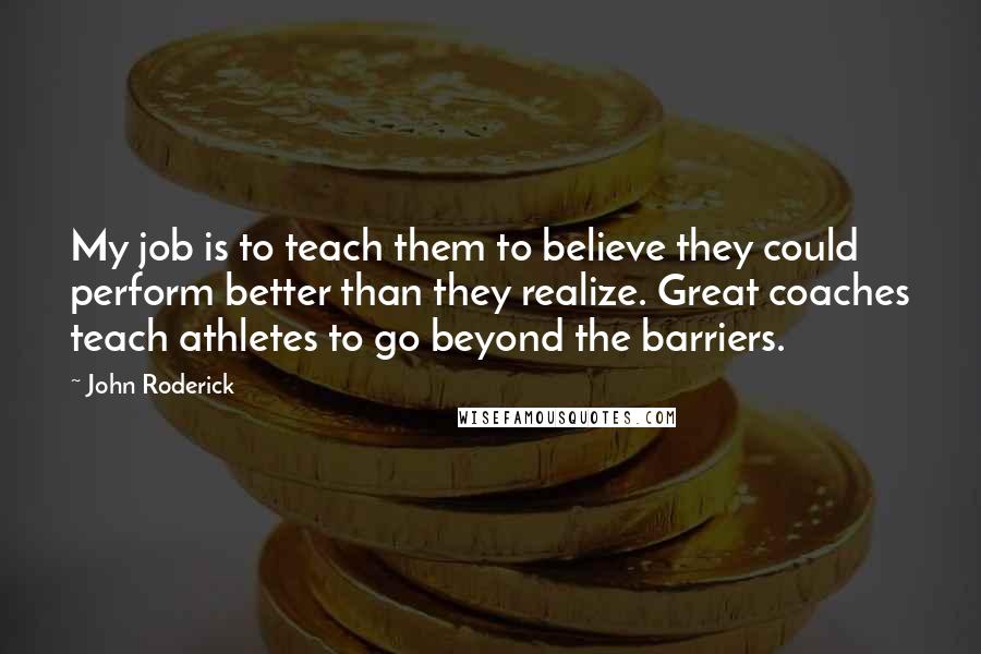 John Roderick Quotes: My job is to teach them to believe they could perform better than they realize. Great coaches teach athletes to go beyond the barriers.