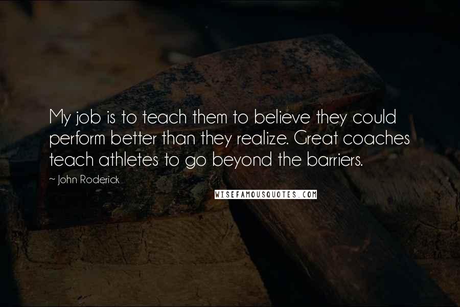 John Roderick Quotes: My job is to teach them to believe they could perform better than they realize. Great coaches teach athletes to go beyond the barriers.