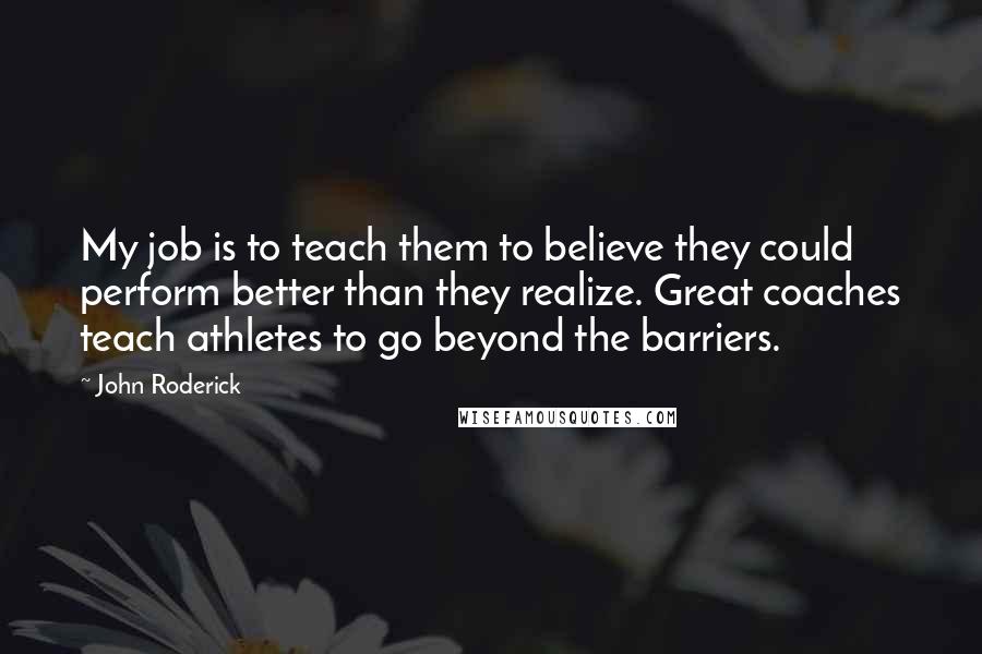 John Roderick Quotes: My job is to teach them to believe they could perform better than they realize. Great coaches teach athletes to go beyond the barriers.