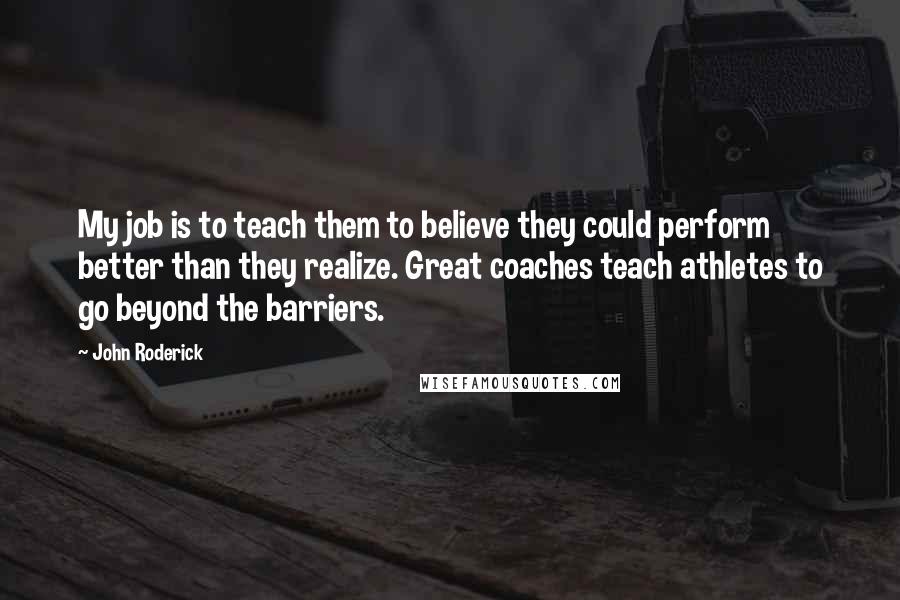 John Roderick Quotes: My job is to teach them to believe they could perform better than they realize. Great coaches teach athletes to go beyond the barriers.