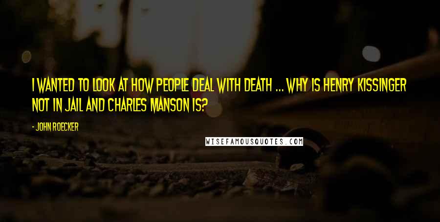 John Roecker Quotes: I wanted to look at how people deal with death ... Why is Henry Kissinger not in jail and Charles Manson is?