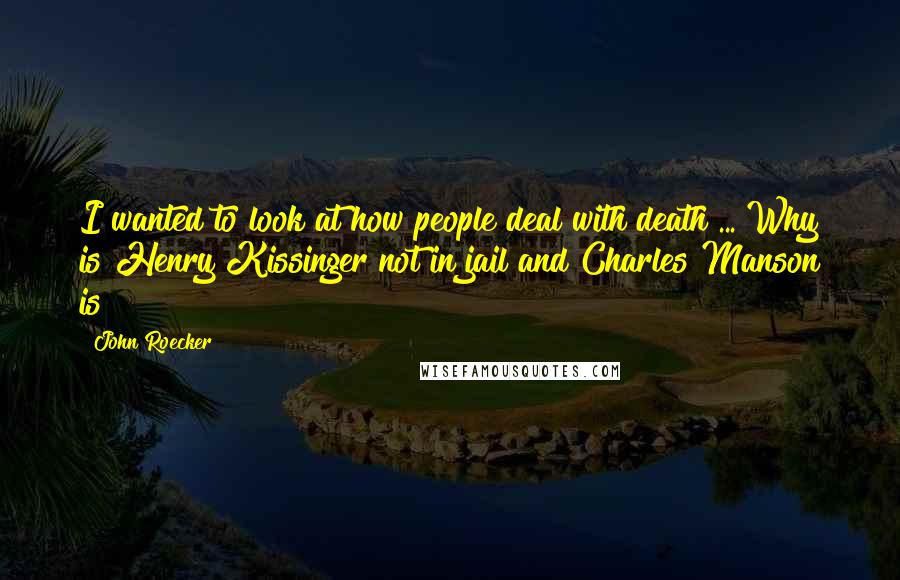 John Roecker Quotes: I wanted to look at how people deal with death ... Why is Henry Kissinger not in jail and Charles Manson is?