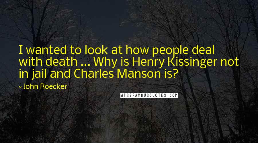 John Roecker Quotes: I wanted to look at how people deal with death ... Why is Henry Kissinger not in jail and Charles Manson is?