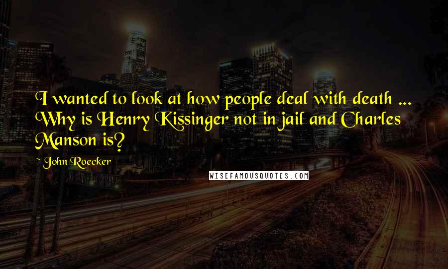 John Roecker Quotes: I wanted to look at how people deal with death ... Why is Henry Kissinger not in jail and Charles Manson is?