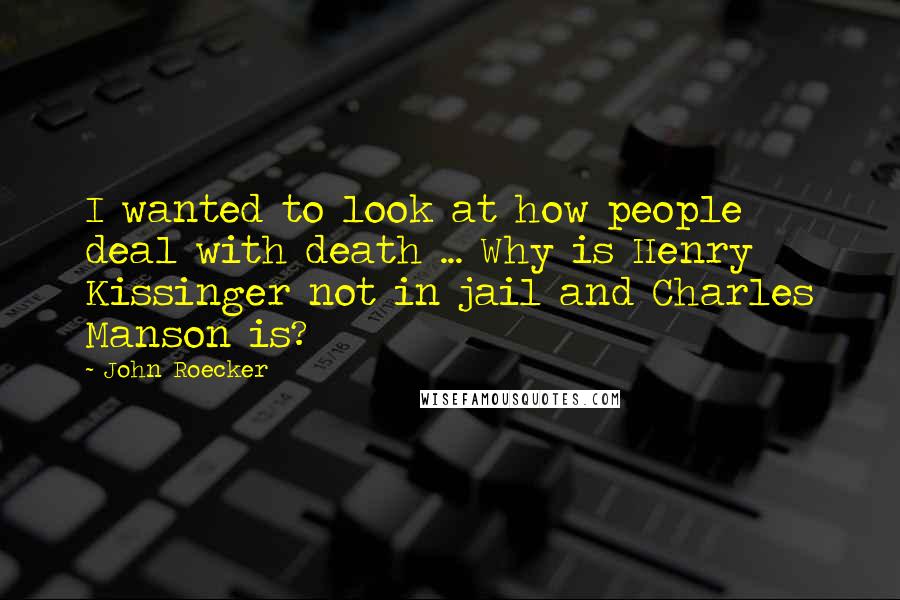 John Roecker Quotes: I wanted to look at how people deal with death ... Why is Henry Kissinger not in jail and Charles Manson is?