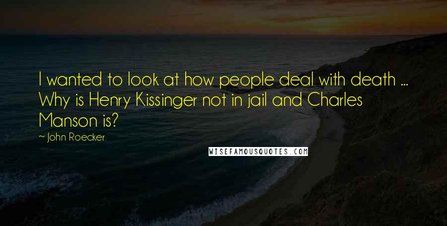 John Roecker Quotes: I wanted to look at how people deal with death ... Why is Henry Kissinger not in jail and Charles Manson is?