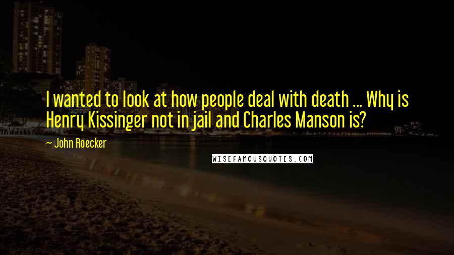 John Roecker Quotes: I wanted to look at how people deal with death ... Why is Henry Kissinger not in jail and Charles Manson is?